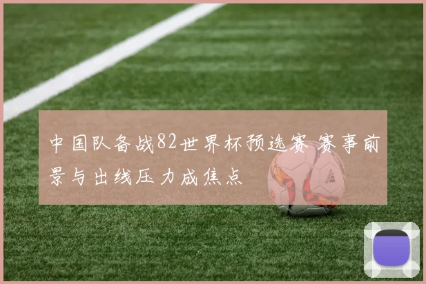 中国队备战82世界杯预选赛 赛事前景与出线压力成焦点