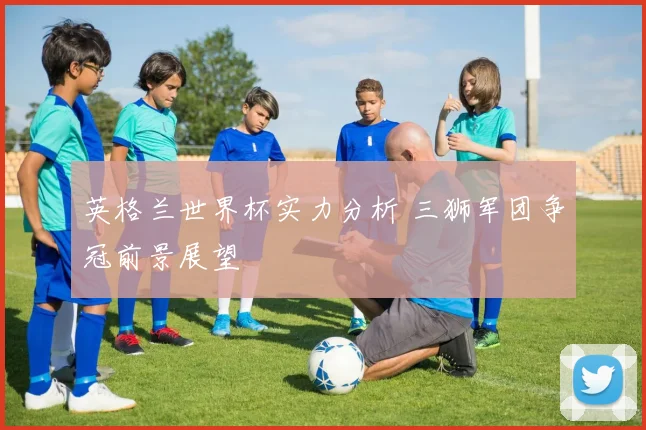 英格兰世界杯实力分析 三狮军团争冠前景展望