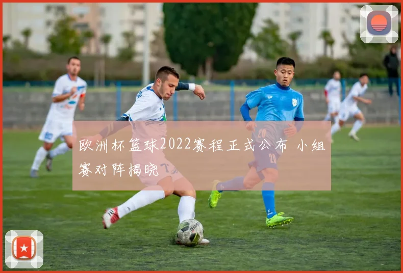 欧洲杯篮球2022赛程正式公布 小组赛对阵揭晓