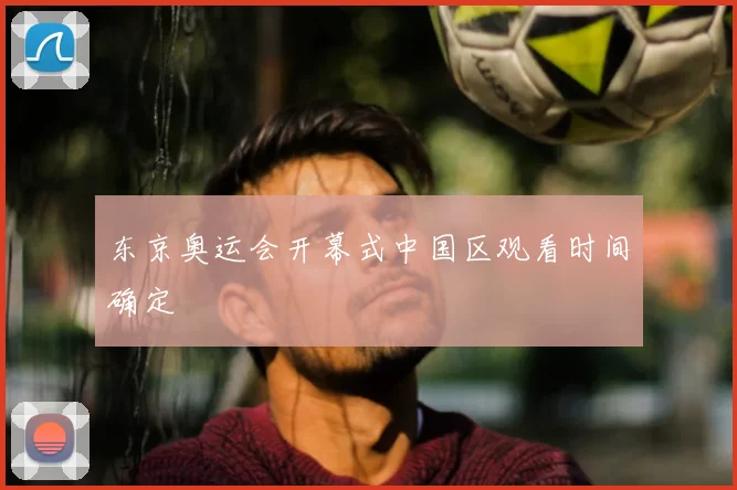 东京奥运会开幕式中国区观看时间确定