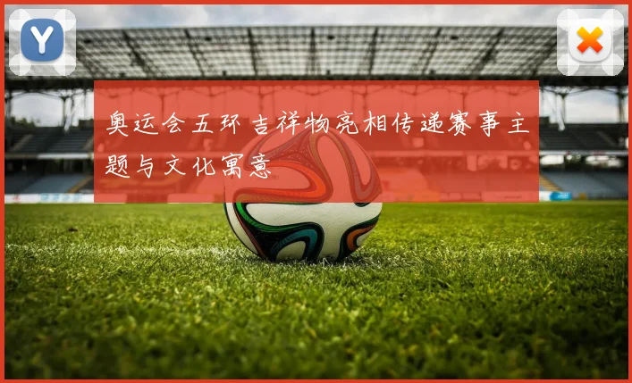 奥运会五环吉祥物亮相传递赛事主题与文化寓意