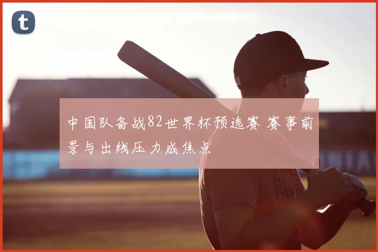 中国队备战82世界杯预选赛 赛事前景与出线压力成焦点