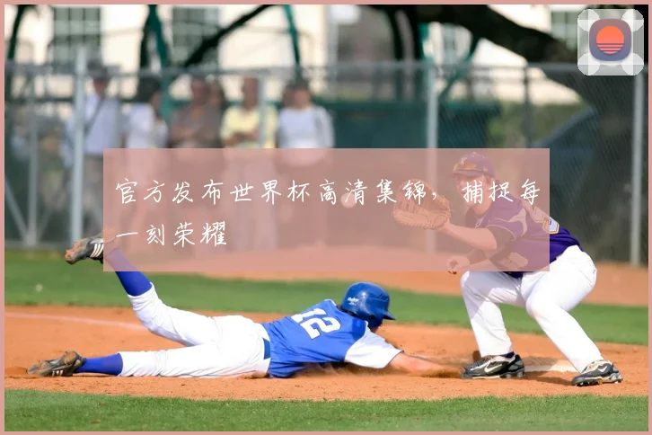 官方发布世界杯高清集锦,捕捉每一刻荣耀