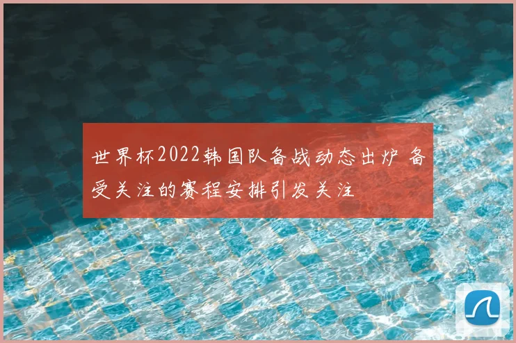 世界杯2022韩国队备战动态出炉 备受关注的赛程安排引发关注