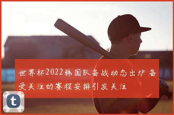 世界杯2022韩国队备战动态出炉 备受关注的赛程安排引发关注