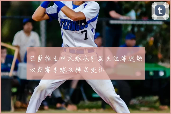 巴萨推出中文球衣引发关注球迷热议新赛季球衣样式变化