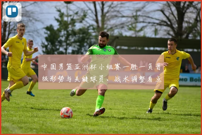 中国男篮亚洲杯小组赛一胜一负晋级形势与关键球员、战术调整看点