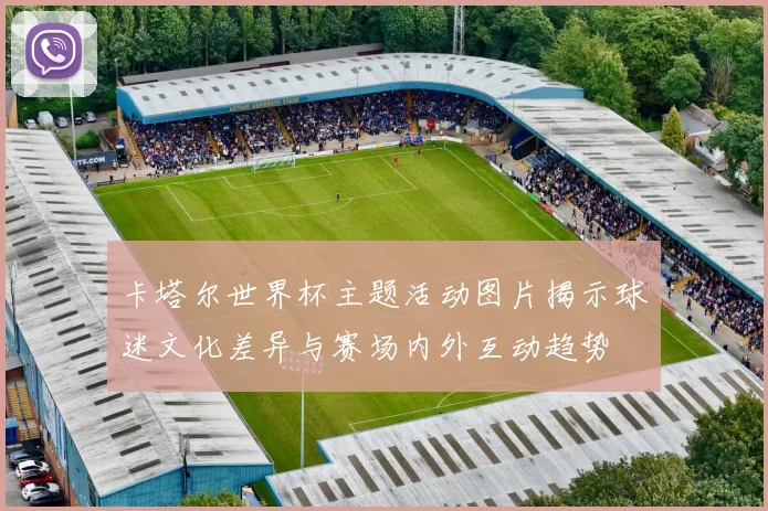 卡塔尔世界杯主题活动图片揭示球迷文化差异与赛场内外互动趋势