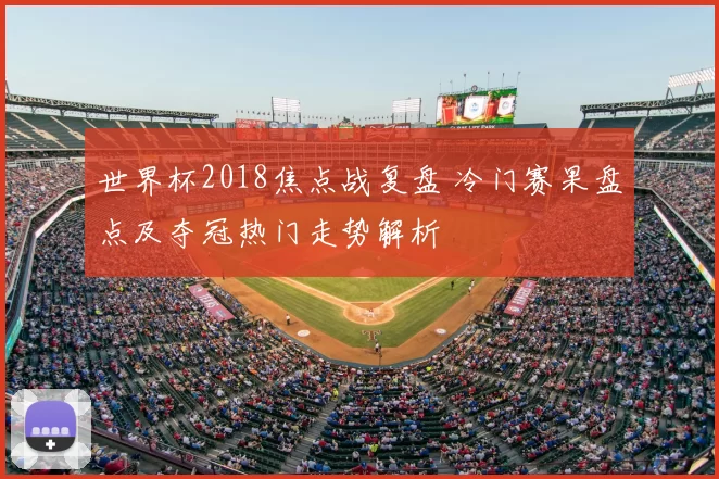 世界杯2018焦点战复盘 冷门赛果盘点及夺冠热门走势解析