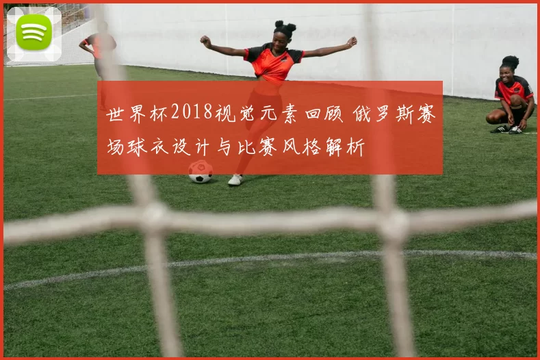 世界杯2018视觉元素回顾 俄罗斯赛场球衣设计与比赛风格解析