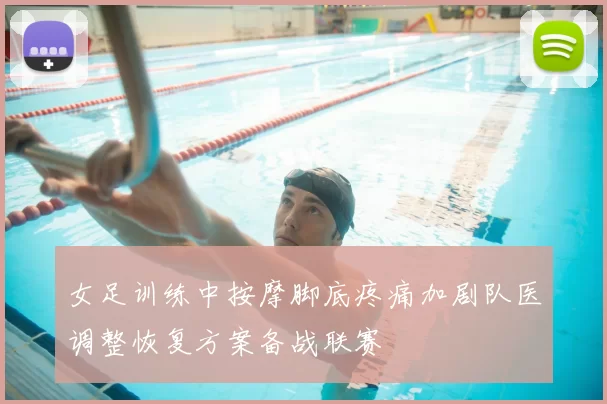 女足训练中按摩脚底疼痛加剧队医调整恢复方案备战联赛