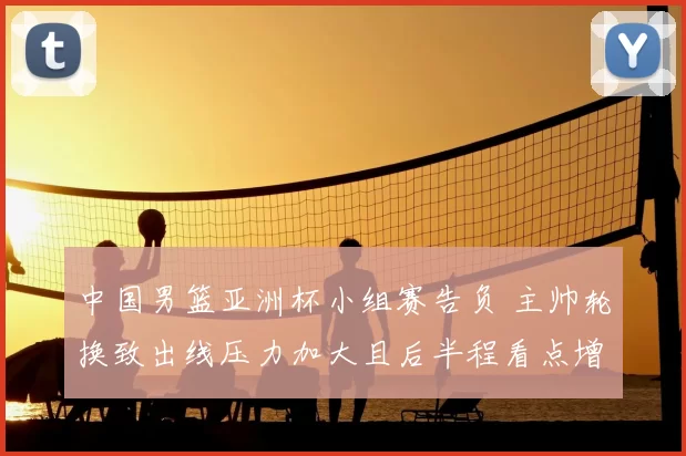 中国男篮亚洲杯小组赛告负 主帅轮换致出线压力加大且后半程看点增多