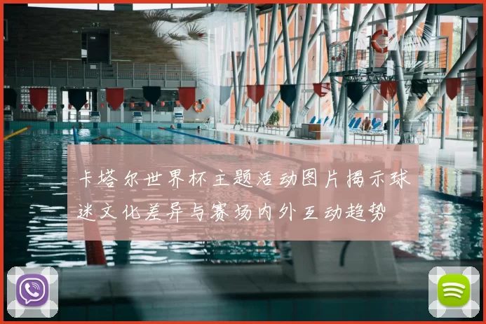 卡塔尔世界杯主题活动图片揭示球迷文化差异与赛场内外互动趋势