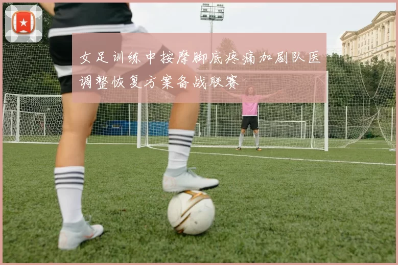 女足训练中按摩脚底疼痛加剧队医调整恢复方案备战联赛