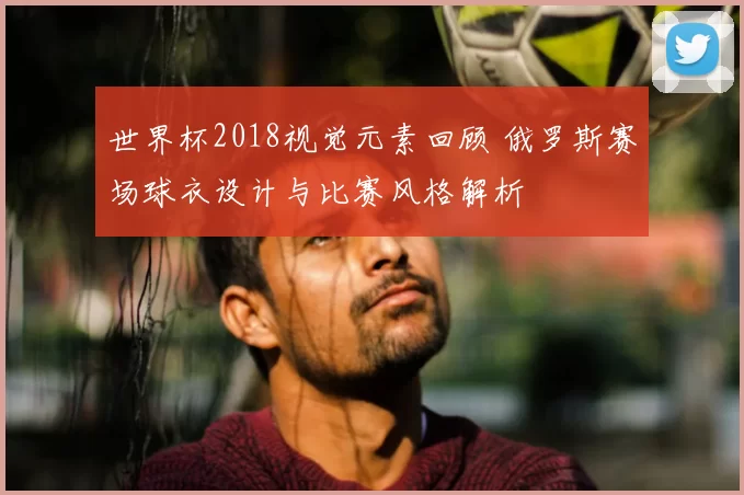 世界杯2018视觉元素回顾 俄罗斯赛场球衣设计与比赛风格解析
