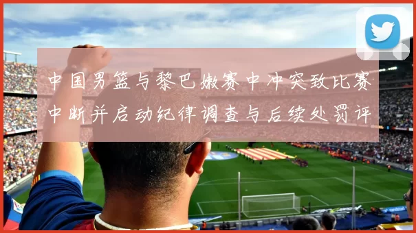 中国男篮与黎巴嫩赛中冲突致比赛中断并启动纪律调查与后续处罚评估
