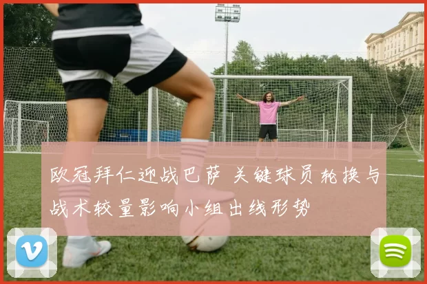 欧冠拜仁迎战巴萨 关键球员轮换与战术较量影响小组出线形势
