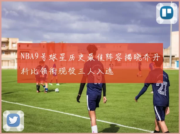 NBA9号球星历史最佳阵容揭晓乔丹科比领衔现役三人入选