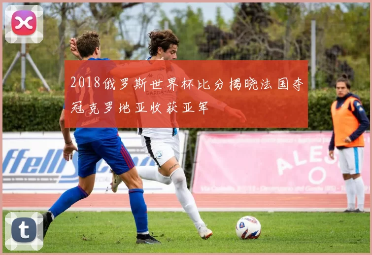 2018俄罗斯世界杯比分揭晓法国夺冠克罗地亚收获亚军