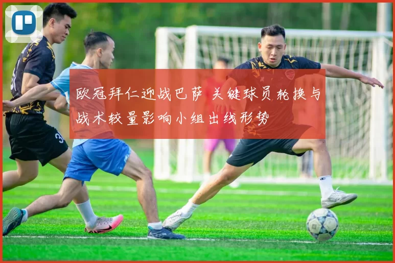 欧冠拜仁迎战巴萨 关键球员轮换与战术较量影响小组出线形势