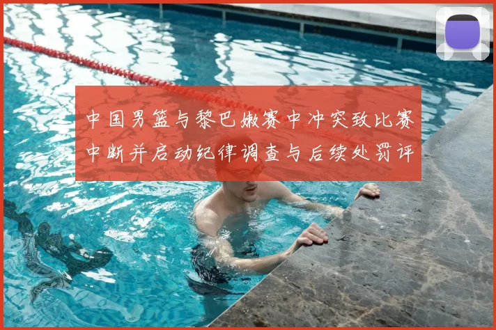 中国男篮与黎巴嫩赛中冲突致比赛中断并启动纪律调查与后续处罚评估