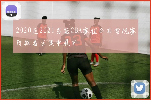 2020至2021男篮CBA赛程公布常规赛阶段看点集中展开