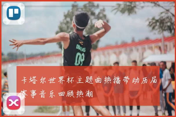 卡塔尔世界杯主题曲热播带动历届赛事音乐回顾热潮