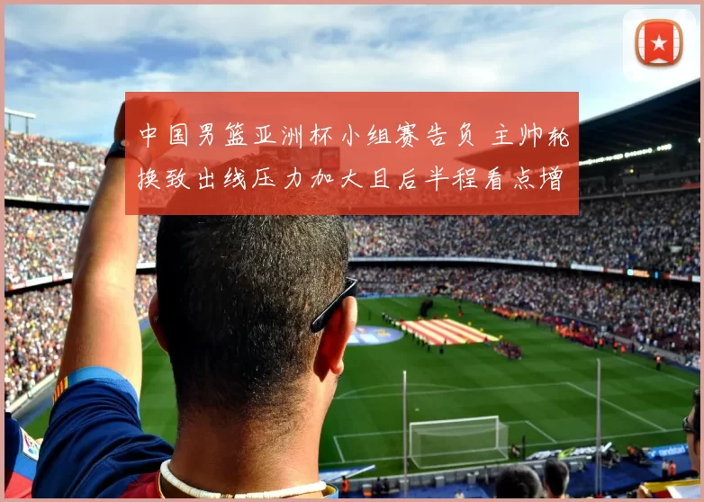 中国男篮亚洲杯小组赛告负 主帅轮换致出线压力加大且后半程看点增多