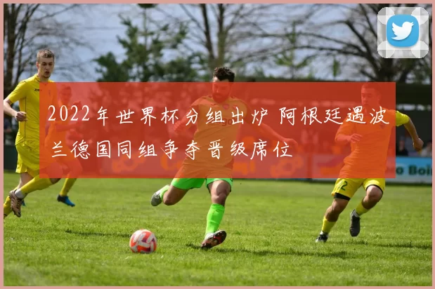 2022年世界杯分组出炉 阿根廷遇波兰德国同组争夺晋级席位