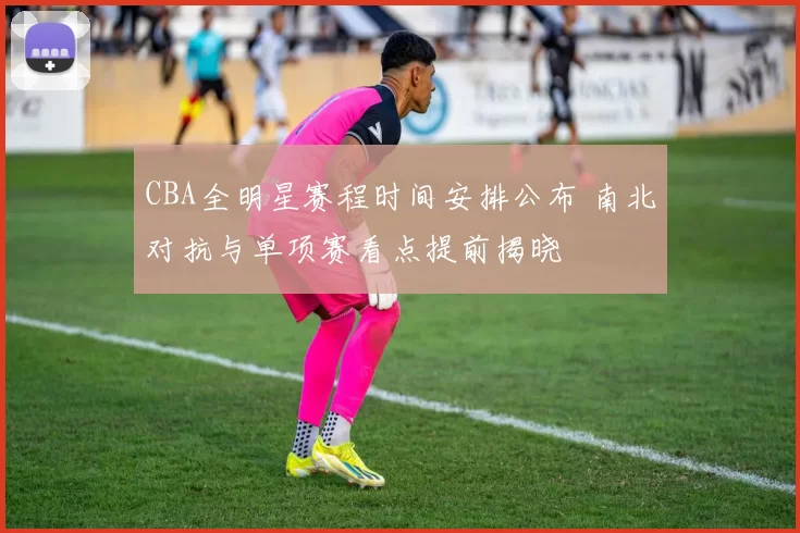 CBA全明星赛程时间安排公布 南北对抗与单项赛看点提前揭晓