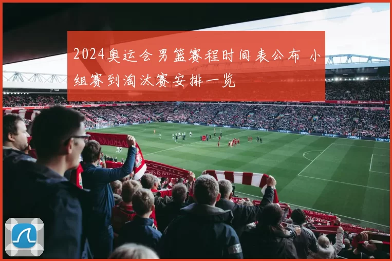 2024奥运会男篮赛程时间表公布 小组赛到淘汰赛安排一览
