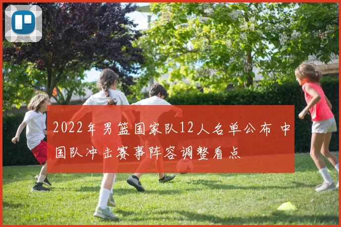 2022年男篮国家队12人名单公布 中国队冲击赛事阵容调整看点