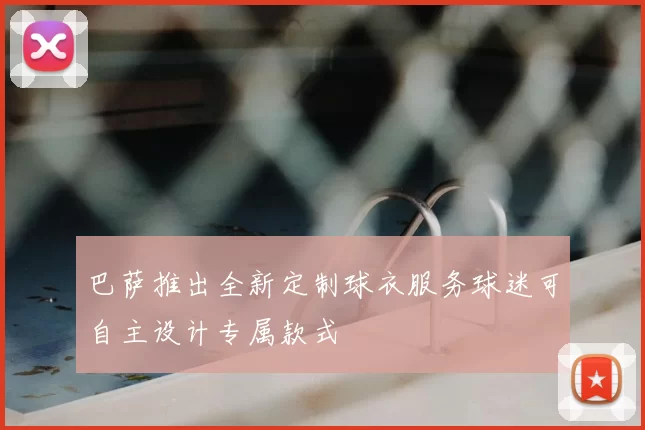 巴萨推出全新定制球衣服务球迷可自主设计专属款式