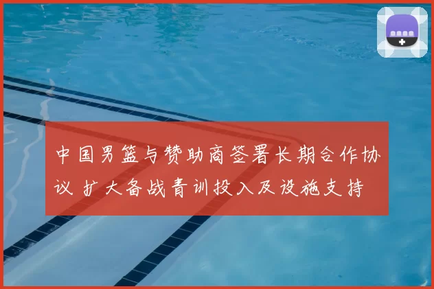 中国男篮与赞助商签署长期合作协议 扩大备战青训投入及设施支持