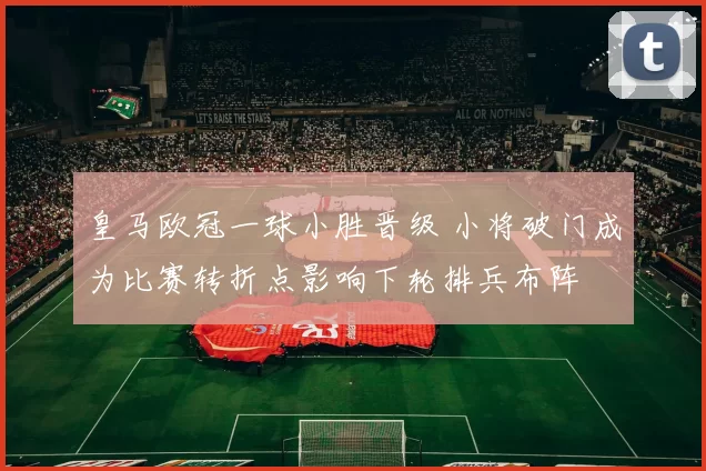 皇马欧冠一球小胜晋级 小将破门成为比赛转折点影响下轮排兵布阵