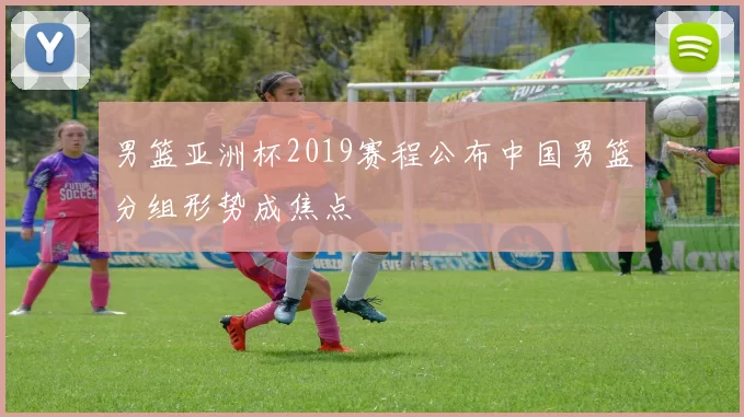 男篮亚洲杯2019赛程公布中国男篮分组形势成焦点
