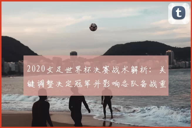 2020女足世界杯决赛战术解析：关键调整决定冠军并影响各队备战重点