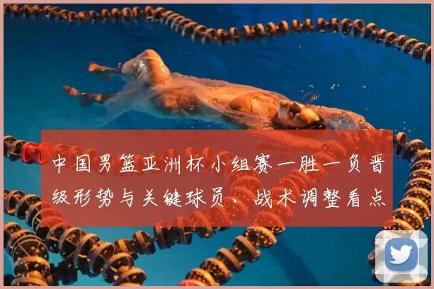中国男篮亚洲杯小组赛一胜一负晋级形势与关键球员、战术调整看点