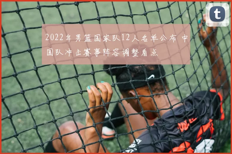 2022年男篮国家队12人名单公布 中国队冲击赛事阵容调整看点