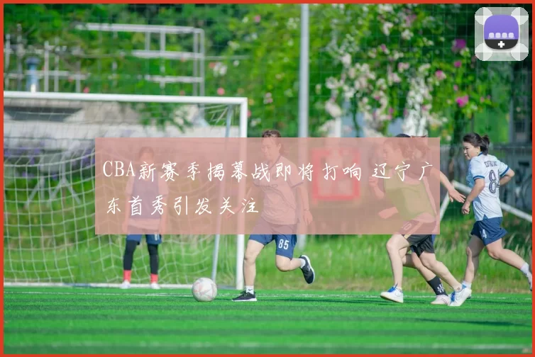 CBA新赛季揭幕战即将打响 辽宁广东首秀引发关注