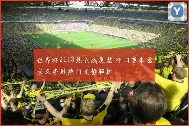 世界杯2018焦点战复盘 冷门赛果盘点及夺冠热门走势解析