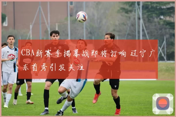 CBA新赛季揭幕战即将打响 辽宁广东首秀引发关注