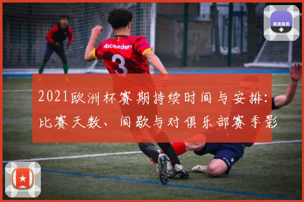 2021欧洲杯赛期持续时间与安排：比赛天数、间歇与对俱乐部赛季影响