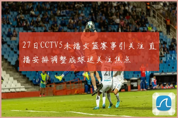 27日CCTV5未播女篮赛事引关注 直播安排调整成球迷关注焦点